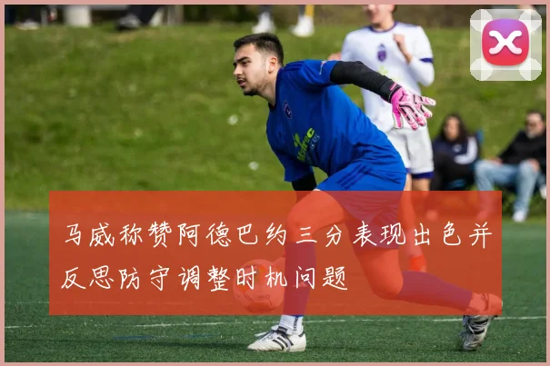 马威称赞阿德巴约三分表现出色并反思防守调整时机问题