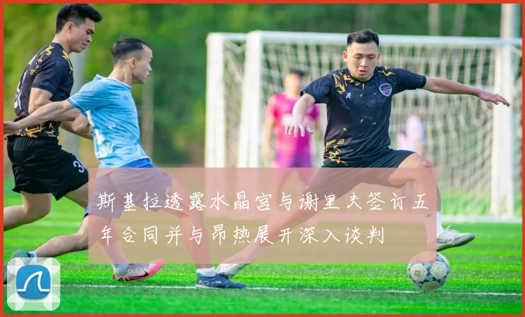 斯基拉透露水晶宫与谢里夫签订五年合同并与昂热展开深入谈判
