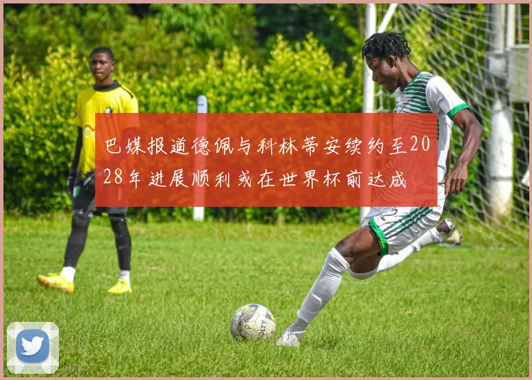 巴媒报道德佩与科林蒂安续约至2028年进展顺利或在世界杯前达成
