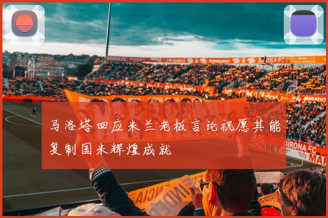 马洛塔回应米兰老板言论祝愿其能复制国米辉煌成就