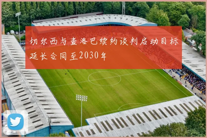切尔西与查洛巴续约谈判启动目标延长合同至2030年