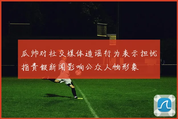 瓜帅对社交媒体造谣行为表示担忧指责假新闻影响公众人物形象