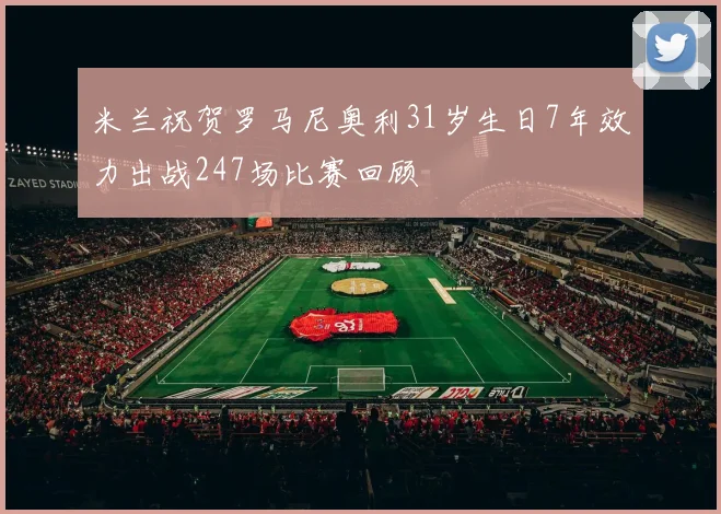 米兰祝贺罗马尼奥利31岁生日7年效力出战247场比赛回顾