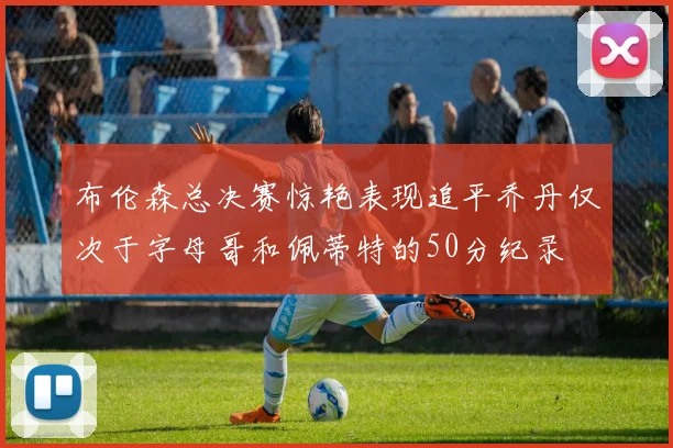 布伦森总决赛惊艳表现追平乔丹仅次于字母哥和佩蒂特的50分纪录