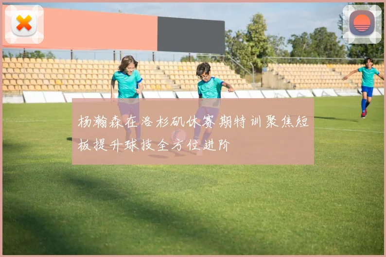 杨瀚森在洛杉矶休赛期特训聚焦短板提升球技全方位进阶