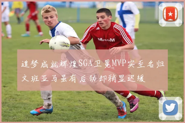 追梦成就辉煌SGA卫冕MVP实至名归文班亚马虽有后劲却稍显迟缓