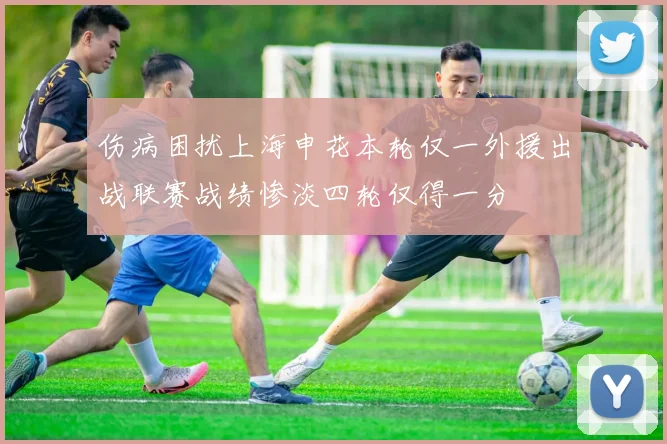 伤病困扰上海申花本轮仅一外援出战联赛战绩惨淡四轮仅得一分