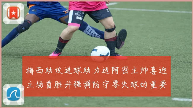 梅西助攻进球助力迈阿密主帅喜迎主场首胜并强调防守零失球的重要性