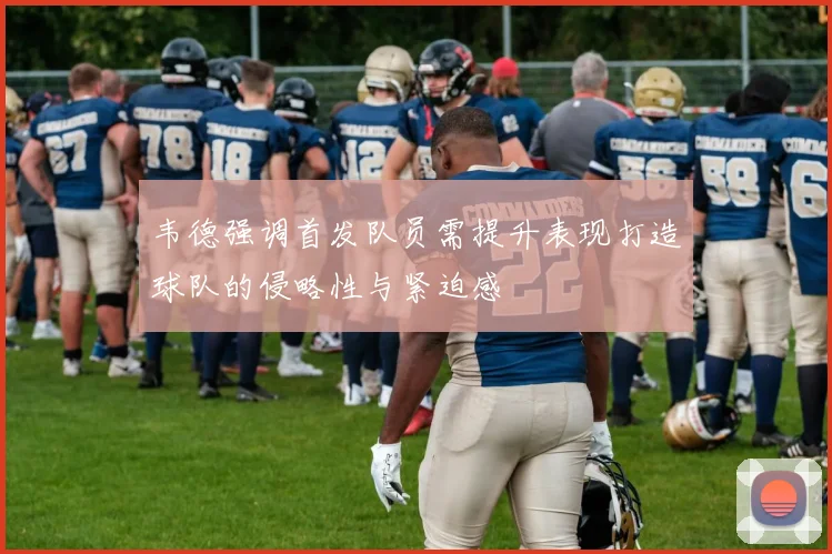 韦德强调首发队员需提升表现打造球队的侵略性与紧迫感