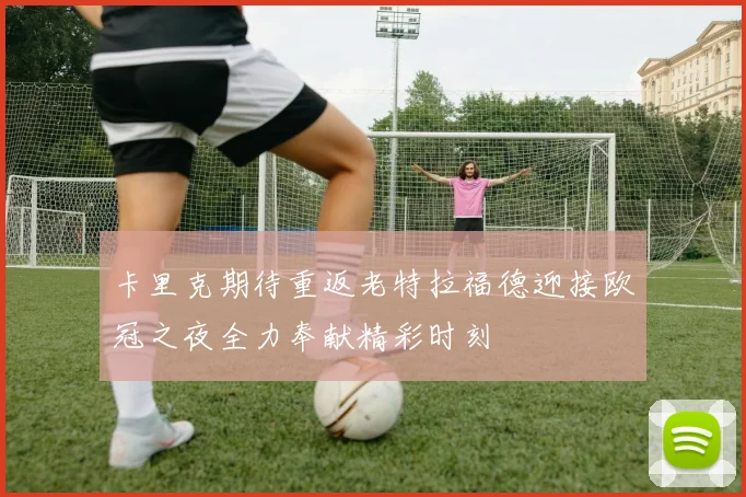 卡里克期待重返老特拉福德迎接欧冠之夜全力奉献精彩时刻