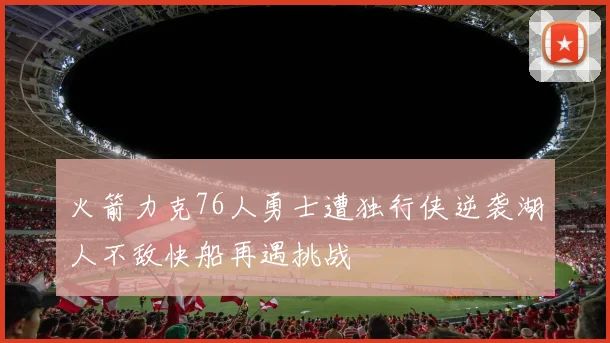 火箭力克76人勇士遭独行侠逆袭湖人不敌快船再遇挑战